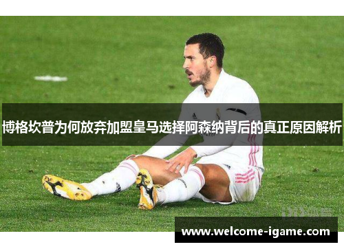 博格坎普为何放弃加盟皇马选择阿森纳背后的真正原因解析