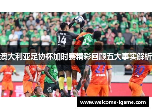 澳大利亚足协杯加时赛精彩回顾五大事实解析