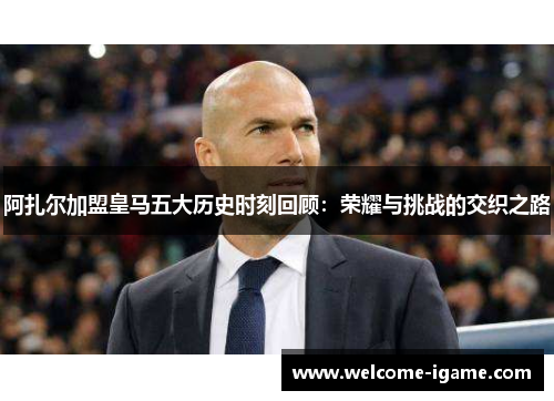 阿扎尔加盟皇马五大历史时刻回顾:荣耀与挑战的交织之路 阿扎尔加盟皇马五大历史时刻回顾:荣耀与挑战的交织之路