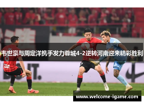 韦世豪与周定洋携手发力蓉城4-2逆转河南迎来精彩胜利