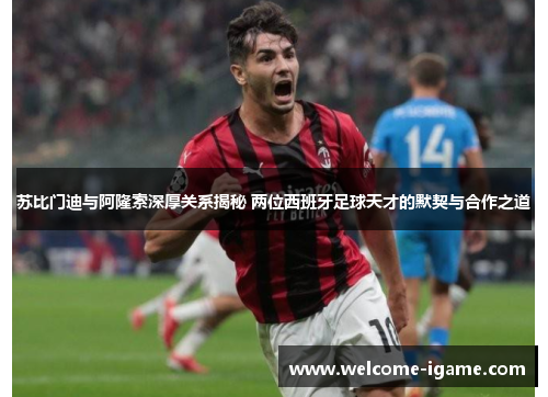 苏比门迪与阿隆索深厚关系揭秘 两位西班牙足球天才的默契与合作之道 苏比门迪与阿隆索深厚关系揭秘 两位西班牙足球天才的默契与合作之道