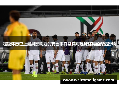 超级杯历史上最具影响力的转会事件及其对足球格局的深远影响