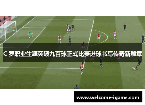 C 罗职业生涯突破九百球正式比赛进球书写传奇新篇章 C 罗职业生涯突破九百球正式比赛进球书写传奇新篇章
