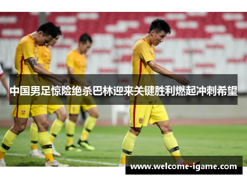 中国男足惊险绝杀巴林迎来关键胜利燃起冲刺希望 中国男足惊险绝杀巴林迎来关键胜利燃起冲刺希望