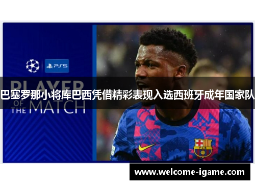 巴塞罗那小将库巴西凭借精彩表现入选西班牙成年国家队 巴塞罗那小将库巴西凭借精彩表现入选西班牙成年国家队